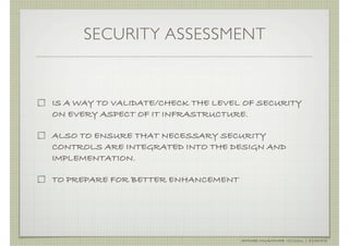 SECURITY ASSESSMENT


IS A WAY TO VALIDATE/CHECK THE LEVEL OF SECURITY
ON EVERY ASPECT OF IT INFRASTRUCTURE.

ALSO TO ENSURE THAT NECESSARY SECURITY
CONTROLS ARE INTEGRATED INTO THE DESIGN AND
IMPLEMENTATION.

TO PREPARE FOR BETTER ENHANCEMENT




                                    AHMAD MUAMMAR !(C)2011 | @Y3DIPS
 