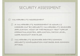 SECURITY ASSESSMENT

VULNERABILITY ASSESSMENT

 A VULNERABILITY ASSESSMENT IS USUALLY
 CARRIED OUT BY SECURITY VULNERABILITY SCANNER
 APPLICATION. MOST OF THE PRODUCT TEST TYPE OF
 OPERATING SYSTEM, APPLICATION, PATCH LEVEL,
 USER ACCOUNT AND ELSE.

 VULNERABILITY SCANNER IDENTIFY COMMON
 SECURITY CONFIGURATION MISTAKES AND COMMON
 ATTACK



                                 AHMAD MUAMMAR !(C)2011 | @Y3DIPS
 