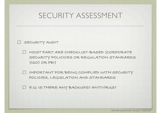 SECURITY ASSESSMENT


SECURITY AUDIT

  MOST PART ARE CHECKLIST-BASED (CORPORATE
  SECURITY POLICICES OR REGULATION STANDARDS
  (ISO) OR PBI)

  IMPORTANT FOR BEING COMPLIED WITH SECURITY
  POLICIES, LEGISLATION AND STANDARDS

  E.G: IS THERE ANY BACKUPS? ANTIVIRUS?




                                    AHMAD MUAMMAR !(C)2011 | @Y3DIPS
 