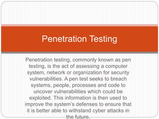 Penetration testing, commonly known as pen
testing, is the act of assessing a computer
system, network or organization for security
vulnerabilities. A pen test seeks to breach
systems, people, processes and code to
uncover vulnerabilities which could be
exploited. This information is then used to
improve the system’s defenses to ensure that
it is better able to withstand cyber attacks in
the future.
Penetration Testing
 