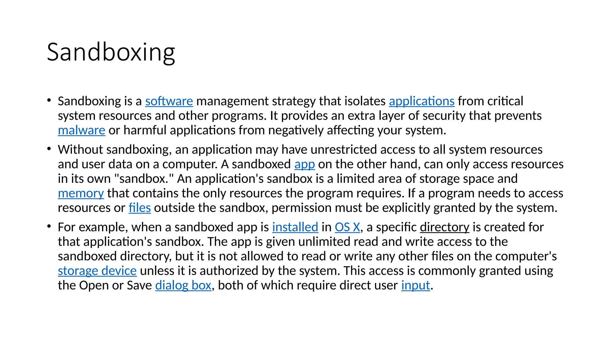 Sandboxing
• Sandboxing is a software management strategy that isolates applications from critical
system resources and other programs. It provides an extra layer of security that prevents
malware or harmful applications from negatively affecting your system.
• Without sandboxing, an application may have unrestricted access to all system resources
and user data on a computer. A sandboxed app on the other hand, can only access resources
in its own "sandbox." An application's sandbox is a limited area of storage space and
memory that contains the only resources the program requires. If a program needs to access
resources or files outside the sandbox, permission must be explicitly granted by the system.
• For example, when a sandboxed app is installed in OS X, a specific directory is created for
that application's sandbox. The app is given unlimited read and write access to the
sandboxed directory, but it is not allowed to read or write any other files on the computer's
storage device unless it is authorized by the system. This access is commonly granted using
the Open or Save dialog box, both of which require direct user input.
 