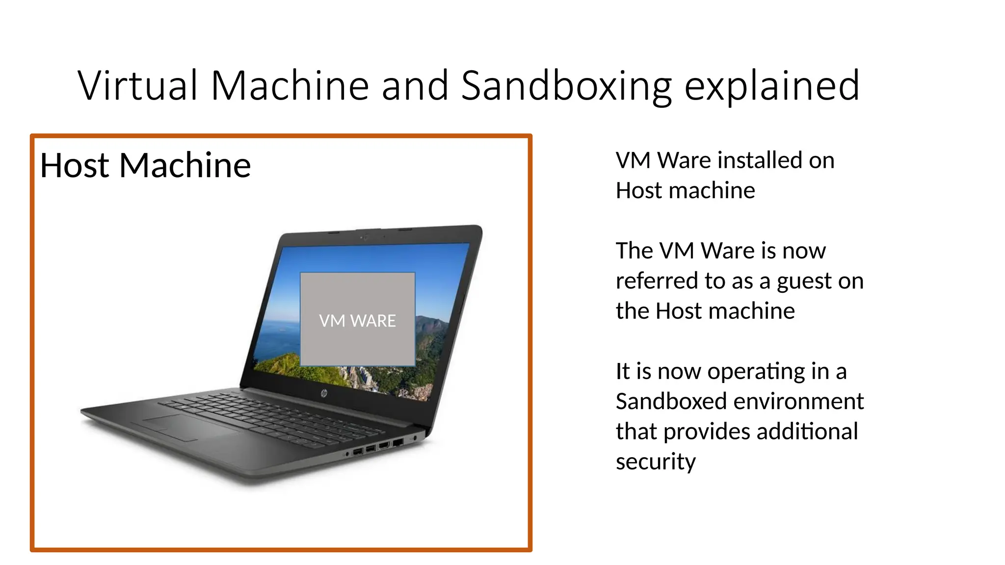 Host Machine
Virtual Machine and Sandboxing explained
VM Ware installed on
Host machine
The VM Ware is now
referred to as a guest on
the Host machine
It is now operating in a
Sandboxed environment
that provides additional
security
VM WARE
 