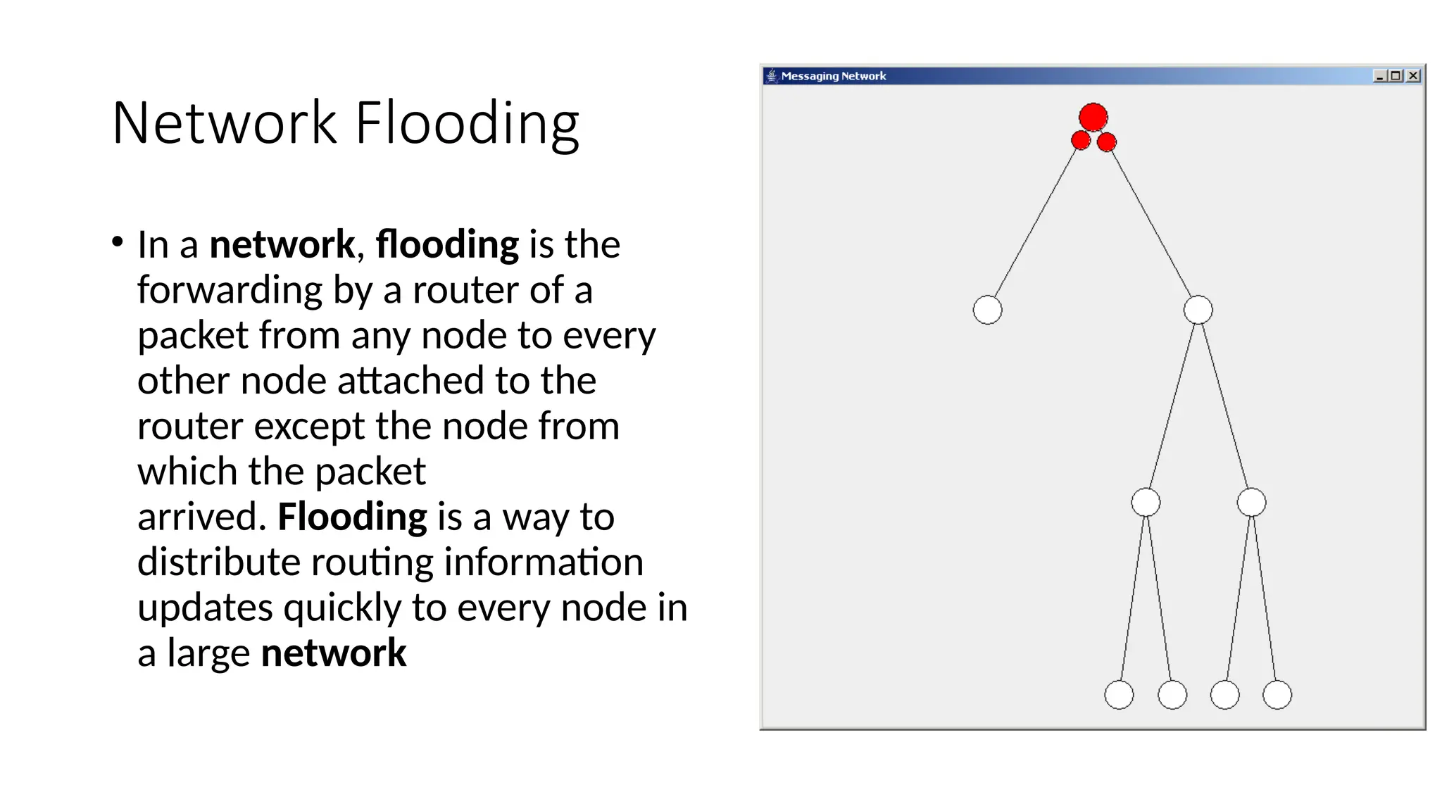 Network Flooding
• In a network, flooding is the
forwarding by a router of a
packet from any node to every
other node attached to the
router except the node from
which the packet
arrived. Flooding is a way to
distribute routing information
updates quickly to every node in
a large network
 