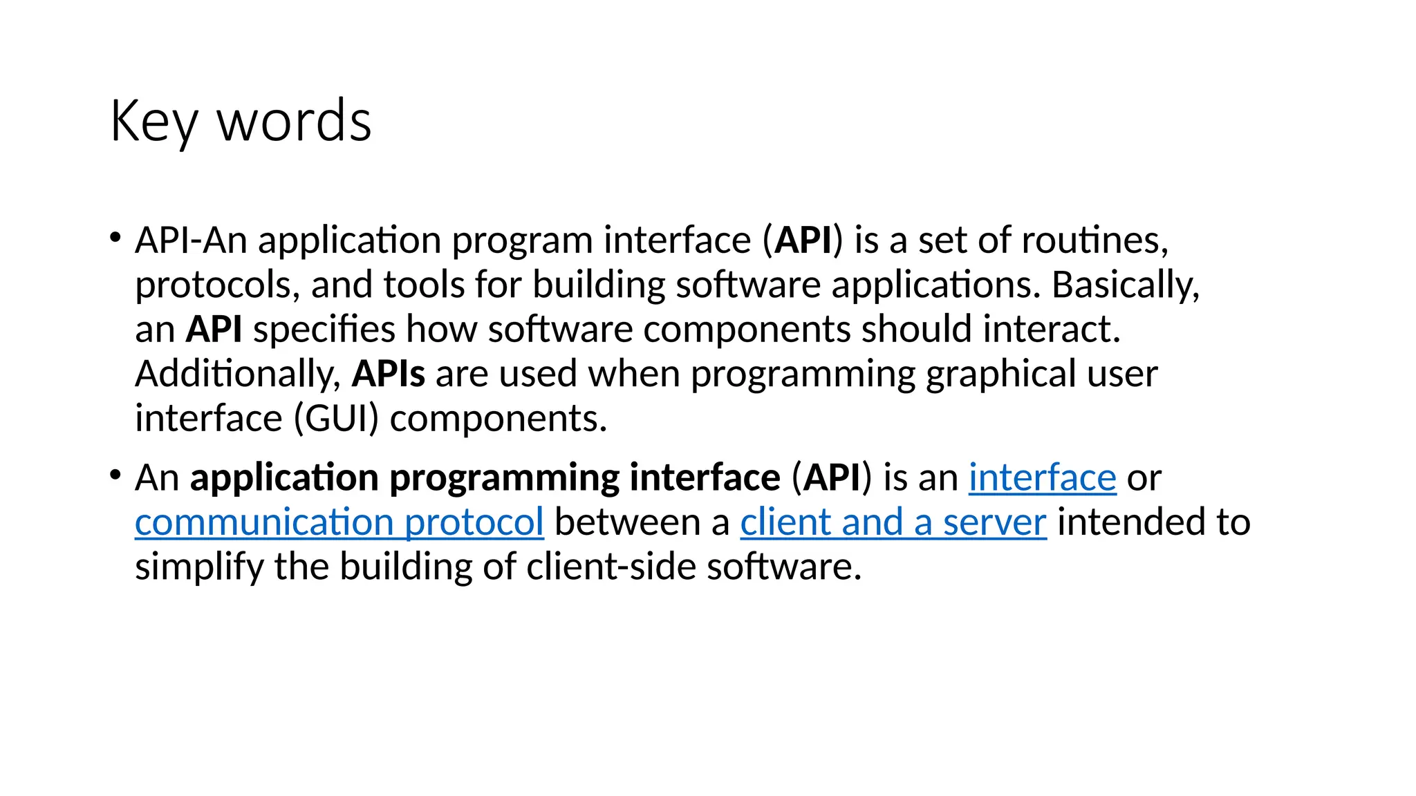 Key words
• API-An application program interface (API) is a set of routines,
protocols, and tools for building software applications. Basically,
an API specifies how software components should interact.
Additionally, APIs are used when programming graphical user
interface (GUI) components.
• An application programming interface (API) is an interface or
communication protocol between a client and a server intended to
simplify the building of client-side software.
 