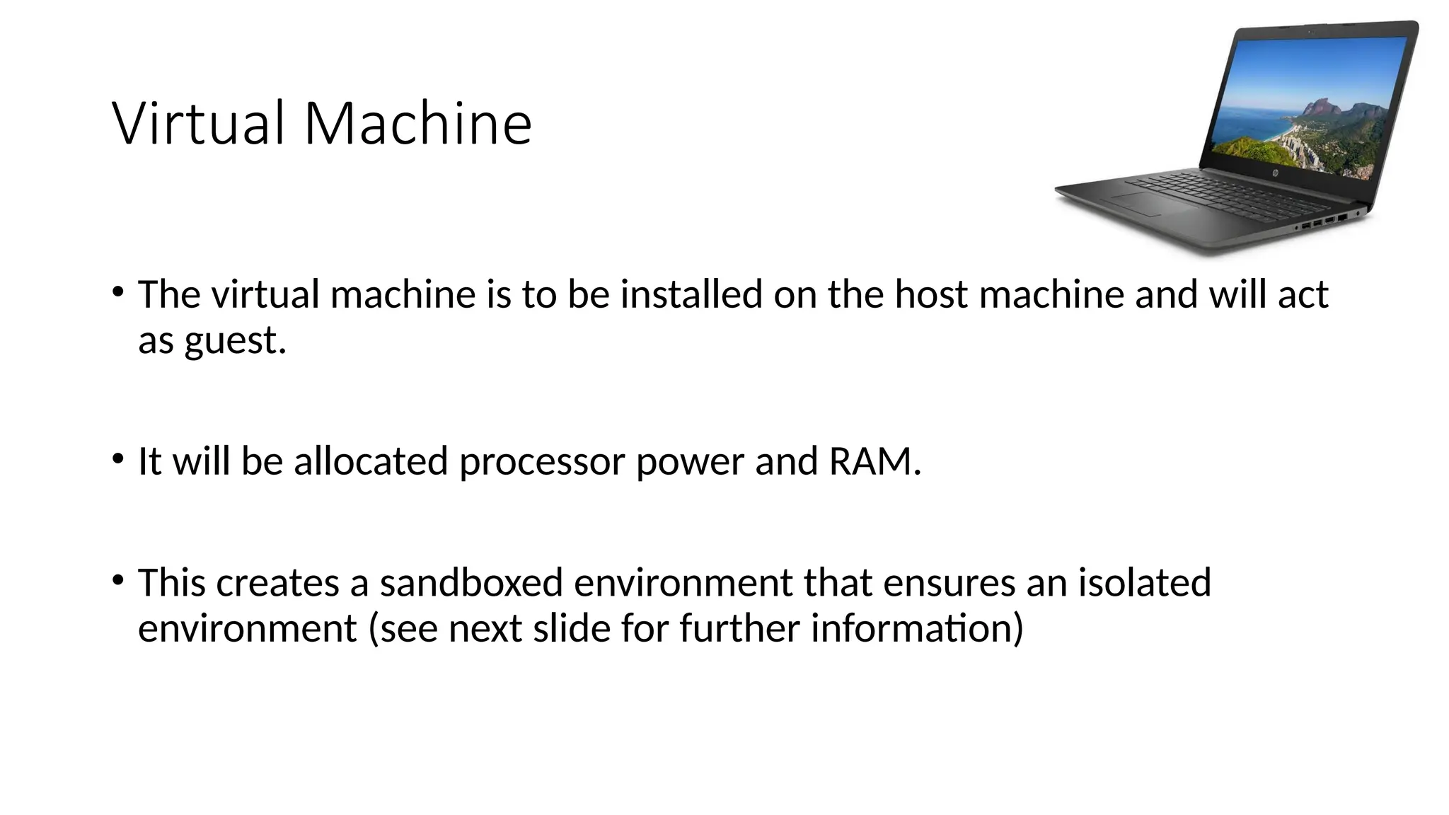 Virtual Machine
• The virtual machine is to be installed on the host machine and will act
as guest.
• It will be allocated processor power and RAM.
• This creates a sandboxed environment that ensures an isolated
environment (see next slide for further information)
 