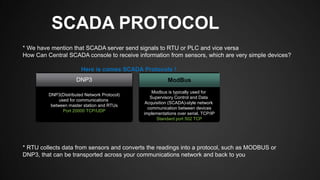 SCADA PROTOCOL
* We have mention that SCADA server send signals to RTU or PLC and vice versa
How Can Central SCADA console to receive information from sensors, which are very simple devices?
Here is comes SCADA Protocols !
* RTU collects data from sensors and converts the readings into a protocol, such as MODBUS or
DNP3, that can be transported across your communications network and back to you
DNP3(Distributed Network Protocol)
used for communications
between master station and RTUs
Port 20000 TCP/UDP
Modbus is typically used for
Supervisory Control and Data
Acquisition (SCADA)-style network
communication between devices
implementations over serial, TCP/IP
Standard port 502 TCP
DNP3 ModBus
 