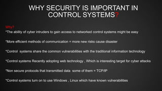 WHY SECURITY IS IMPORTANT IN
CONTROL SYSTEMS?
Why?
*The ability of cyber intruders to gain access to networked control systems might be easy
*More efficient methods of communication = more new risks cause disaster
*Control systems share the common vulnerabilities with the traditional information technology
*Control systems Recently adopting web technology , Which is interesting target for cyber attacks
*Non secure protocols that transmitted data some of them = TCP/IP
*Control systems turn on to use Windows , Linux which have known vulnerabilities
 