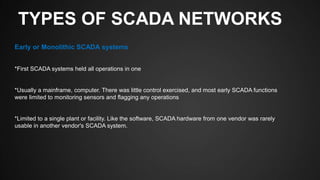TYPES OF SCADA NETWORKS
Early or Monolithic SCADA systems
*First SCADA systems held all operations in one
*Usually a mainframe, computer. There was little control exercised, and most early SCADA functions
were limited to monitoring sensors and flagging any operations
*Limited to a single plant or facility. Like the software, SCADA hardware from one vendor was rarely
usable in another vendor's SCADA system.
 