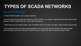 TYPES OF SCADA NETWORKS
Networked SCADA systems
* Current SCADA systems are usually networked
* Communicate through Wide Area Networks (WAN) systems, over phone or data lines and often transmit data
between nodes through Ethernet or Fiber Optic connections.
* Make heavy use of Programmable Logic Controllers (PLC) to monitor and make routine process adjustments,
*The hardware tends to be more interchangeable as PLC and other sub-unit vendors have standardized
communications and other protocols to allow the user to choose the best component for their needs
 