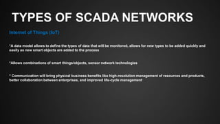 TYPES OF SCADA NETWORKS
Internet of Things (IoT)
*A data model allows to define the types of data that will be monitored, allows for new types to be added quickly and
easily as new smart objects are added to the process
*Allows combinations of smart things/objects, sensor network technologies
* Communication will bring physical business benefits like high-resolution management of resources and products,
better collaboration between enterprises, and improved life-cycle management
 