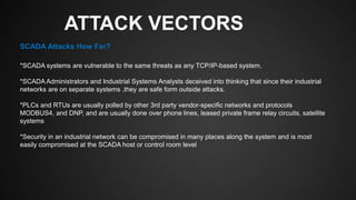 ATTACK VECTORS
*SCADA systems are vulnerable to the same threats as any TCP/IP-based system.
*SCADA Administrators and Industrial Systems Analysts deceived into thinking that since their industrial
networks are on separate systems ,they are safe form outside attacks.
*PLCs and RTUs are usually polled by other 3rd party vendor-specific networks and protocols
MODBUS4, and DNP, and are usually done over phone lines, leased private frame relay circuits, satellite
systems
*Security in an industrial network can be compromised in many places along the system and is most
easily compromised at the SCADA host or control room level
SCADA Attacks How Far?
 