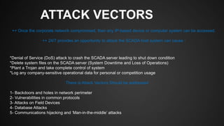 ATTACK VECTORS
*Denial of Service (DoS) attack to crash the SCADA server leading to shut down condition
*Delete system files on the SCADA server (System Downtime and Loss of Operations)
*Plant a Trojan and take complete control of system
*Log any company-sensitive operational data for personal or competition usage
There is Attack Vectors Should be addressed
1- Backdoors and holes in network perimeter
2- Vulnerabilities in common protocols
3- Attacks on Field Devices
4- Database Attacks
5- Communications hijacking and ‘Man-in-the-middle’ attacks
++ Once the corporate network compromised, then any IP-based device or computer system can be accessed.
++ 24/7 provides an opportunity to attack the SCADA host system can cause :
 