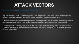 ATTACK VECTORS
1-Modern networks in the control system arena, often have inherent capabilities that are deployed without
sufficient security analysis and can provide access to attackers once they are discovered.
2- Network components, have technologies These technologies often include firewalls, public-facing services,
and wireless access. each of these components often does have associated security vulnerabilities
3-Remotely located control system elements that can be accessed via remotely connected communications
if systems are based on commercial operating systems, the attacks can be via DDOS, escalated privilege
exploits, Trojan horse
Backdoors and holes in network perimeter
 
