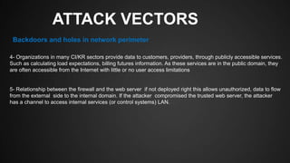 ATTACK VECTORS
4- Organizations in many CI/KR sectors provide data to customers, providers, through publicly accessible services.
Such as calculating load expectations, billing futures information. As these services are in the public domain, they
are often accessible from the Internet with little or no user access limitations
5- Relationship between the firewall and the web server if not deployed right this allows unauthorized, data to flow
from the external side to the internal domain. If the attacker compromised the trusted web server, the attacker
has a channel to access internal services (or control systems) LAN.
Backdoors and holes in network perimeter
 