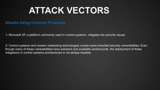 ATTACK VECTORS
1- Microsoft XP, a platform commonly used in control systems, mitigates the security issues
2- Control systems and modern networking technologies comes some inherited security vulnerabilities. Even
though many of these vulnerabilities have solutions and available workarounds, the deployment of these
mitigations in control systems architectures is not always feasible.
Attacks Using Common Protocols
 