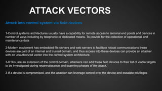 ATTACK VECTORS
1-Control systems architectures usually have a capability for remote access to terminal end points and devices in
number of ways including by telephonic or dedicated means. To provide for the collection of operational and
maintenance data
2-Modern equipment has embedded file servers and web servers to facilitate robust communications these
devices are part of an internal and trusted domain, and thus access into these devices can provide an attacker
with an unauthorized vector into the control system architecture.
3-RTUs, are an extension of the control domain, attackers can add these field devices to their list of viable targets
to be investigated during reconnaissance and scanning phases of the attack.
3-If a device is compromised, and the attacker can leverage control over the device and escalate privileges
Attack into control system via field devices
 