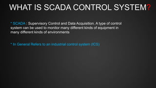 WHAT IS SCADA CONTROL SYSTEM?
* SCADA : Supervisory Control and Data Acquisition. A type of control
system can be used to monitor many different kinds of equipment in
many different kinds of environments
* In General Refers to an industrial control system (ICS)
 