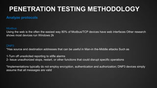 PENETRATION TESTING METHODOLOGY
Analyze protocols
Modbus
Using the web is the often the easiest way 80% of Modbus/TCP devices have web interfaces Other research
shows most devices run Windows 2k
DNP3
*Has source and destination addresses that can be useful in Man-in the-Middle attacks Such as
1-Turn off unsolicited reporting to stifle alarms
2- Issue unauthorized stops, restart, or other functions that could disrupt specific operations
*Implementations typically do not employ encryption, authentication and authorization; DNP3 devices simply
assume that all messages are valid
 
