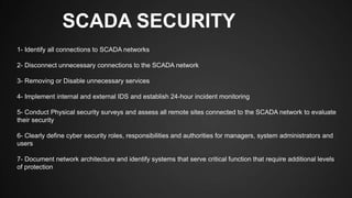 SCADA SECURITY
1- Identify all connections to SCADA networks
2- Disconnect unnecessary connections to the SCADA network
3- Removing or Disable unnecessary services
4- Implement internal and external IDS and establish 24-hour incident monitoring
5- Conduct Physical security surveys and assess all remote sites connected to the SCADA network to evaluate
their security
6- Clearly define cyber security roles, responsibilities and authorities for managers, system administrators and
users
7- Document network architecture and identify systems that serve critical function that require additional levels
of protection
 