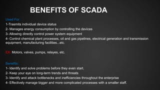 BENEFITS OF SCADA
Used For
1-Trasmits individual device status
2- Manages energy consumption by controlling the devices
3- Allowing directly control power system equipment
4- Control chemical plant processes, oil and gas pipelines, electrical generation and transmission
equipment, manufacturing facilities...etc.
EX: Motors, valves, pumps, relayes, etc.
Benefits:
1- Identify and solve problems before they even start.
2- Keep your eye on long-term trends and threats
3- Identify and attack bottlenecks and inefficiencies throughout the enterprise
4- Effectively manage bigger and more complicated processes with a smaller staff.
 