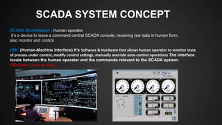 SCADA SYSTEM CONCEPT
SCADA WorkStation : Human operator
it’s a device to issue a command central SCADA console, receiving raw data in human form,
also monitor and control
HMI: (Human-Machine Interface) It’s Software & Hardware that allows human operator to monitor state
of process under control, modify control settings, manually override auto-control operations The interface
locate between the human operator and the commands relevant to the SCADA system.
(Windows, Linux or Unix)
 