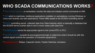 WHO SCADA COMMUNICATIONS WORKS?
* The Control Operator or workstation monitor the data and initiates control commands to HMI
* HMI which is machines, traditional applications installed on workstations running Windows or
Linux and recently use web applications These HMIs speak to the SCADA controlling server
*SCADA controlling server collected data from Data historian which is basically a database that
the SCADA server pushes data to and in some cases pulls data from
* SCADA server sends the appropriate signal to the correct RTU or PLC.
* The RTU or PLC consults its pre-programmed logic to determine what it should do with this
control signal controls the operation of industrial equipment's
*Equipment's EX: Relays, Capacitor banks, Feeder Switches, Actuators
 