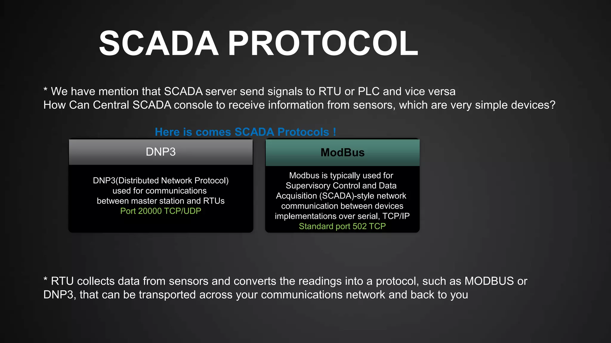 SCADA PROTOCOL
* We have mention that SCADA server send signals to RTU or PLC and vice versa
How Can Central SCADA console to receive information from sensors, which are very simple devices?
Here is comes SCADA Protocols !
* RTU collects data from sensors and converts the readings into a protocol, such as MODBUS or
DNP3, that can be transported across your communications network and back to you
DNP3(Distributed Network Protocol)
used for communications
between master station and RTUs
Port 20000 TCP/UDP
Modbus is typically used for
Supervisory Control and Data
Acquisition (SCADA)-style network
communication between devices
implementations over serial, TCP/IP
Standard port 502 TCP
DNP3 ModBus
 