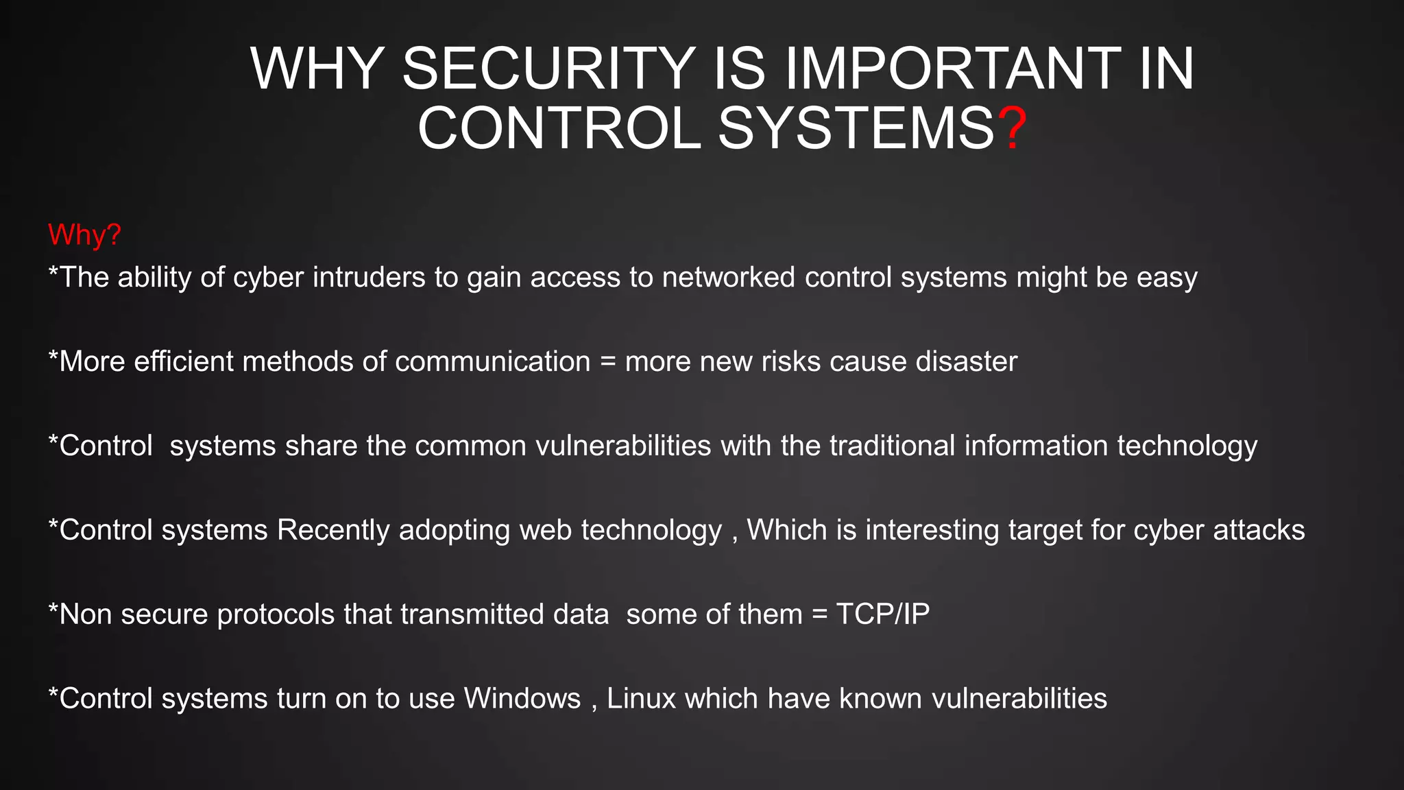 WHY SECURITY IS IMPORTANT IN
CONTROL SYSTEMS?
Why?
*The ability of cyber intruders to gain access to networked control systems might be easy
*More efficient methods of communication = more new risks cause disaster
*Control systems share the common vulnerabilities with the traditional information technology
*Control systems Recently adopting web technology , Which is interesting target for cyber attacks
*Non secure protocols that transmitted data some of them = TCP/IP
*Control systems turn on to use Windows , Linux which have known vulnerabilities
 