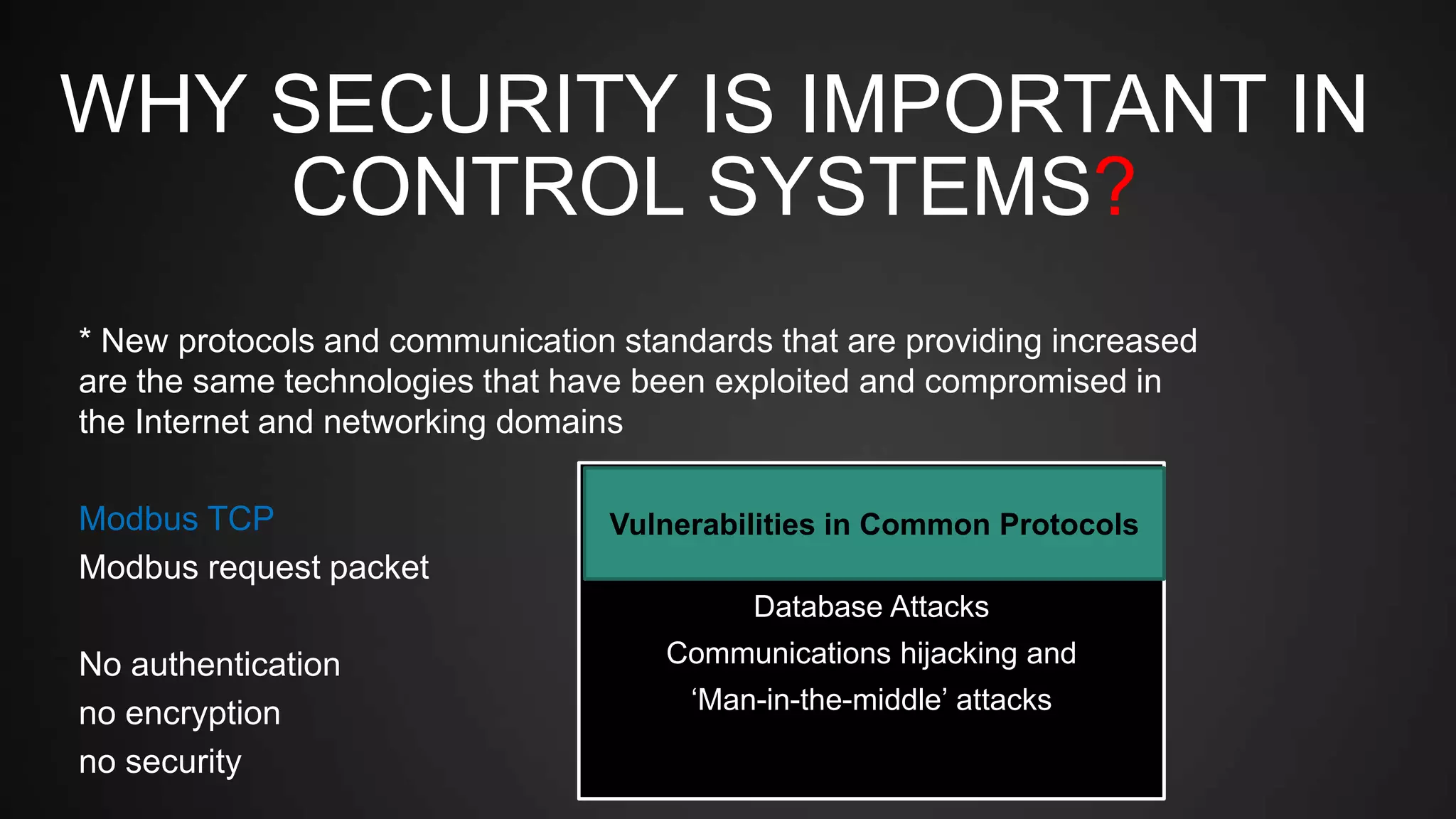 WHY SECURITY IS IMPORTANT IN
CONTROL SYSTEMS?
* New protocols and communication standards that are providing increased
are the same technologies that have been exploited and compromised in
the Internet and networking domains
Modbus TCP
Modbus request packet
No authentication
no encryption
no security
Attacks on Field Devices
Database Attacks
Communications hijacking and
‘Man-in-the-middle’ attacks
Vulnerabilities in Common Protocols
 