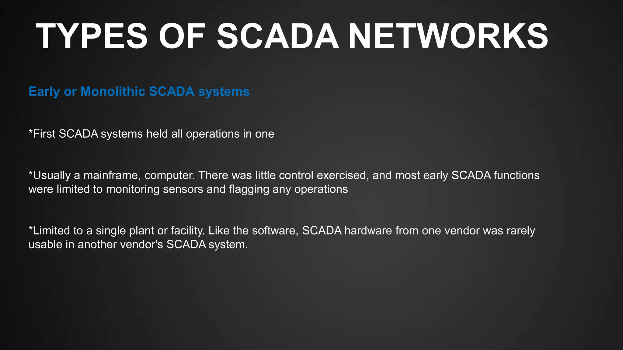 TYPES OF SCADA NETWORKS
Early or Monolithic SCADA systems
*First SCADA systems held all operations in one
*Usually a mainframe, computer. There was little control exercised, and most early SCADA functions
were limited to monitoring sensors and flagging any operations
*Limited to a single plant or facility. Like the software, SCADA hardware from one vendor was rarely
usable in another vendor's SCADA system.
 