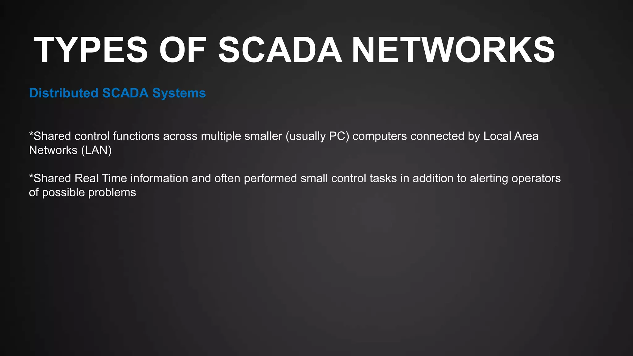 TYPES OF SCADA NETWORKS
Distributed SCADA Systems
*Shared control functions across multiple smaller (usually PC) computers connected by Local Area
Networks (LAN)
*Shared Real Time information and often performed small control tasks in addition to alerting operators
of possible problems
 