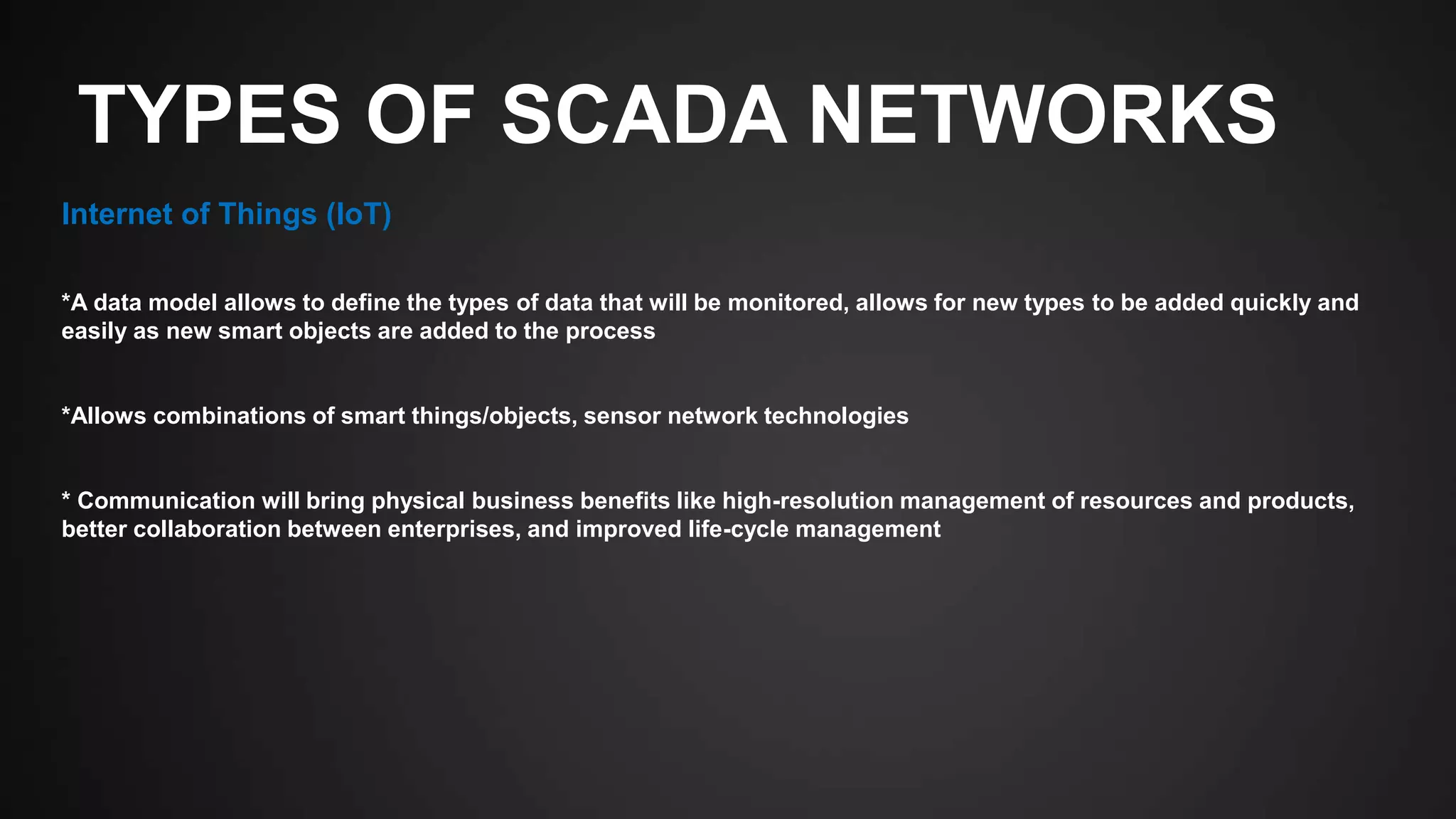 TYPES OF SCADA NETWORKS
Internet of Things (IoT)
*A data model allows to define the types of data that will be monitored, allows for new types to be added quickly and
easily as new smart objects are added to the process
*Allows combinations of smart things/objects, sensor network technologies
* Communication will bring physical business benefits like high-resolution management of resources and products,
better collaboration between enterprises, and improved life-cycle management
 