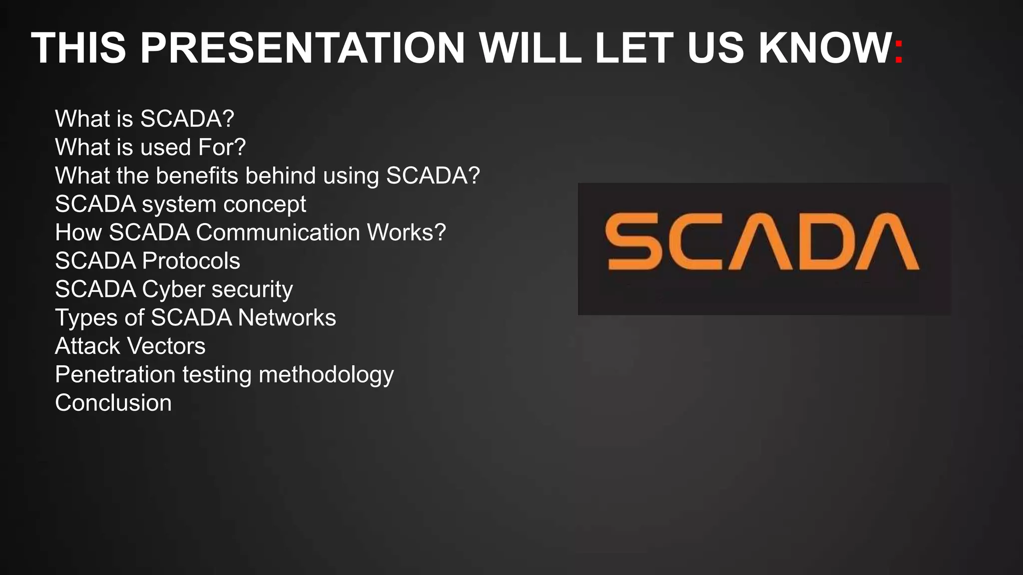 THIS PRESENTATION WILL LET US KNOW:
What is SCADA?
What is used For?
What the benefits behind using SCADA?
SCADA system concept
How SCADA Communication Works?
SCADA Protocols
SCADA Cyber security
Types of SCADA Networks
Attack Vectors
Penetration testing methodology
Conclusion
 