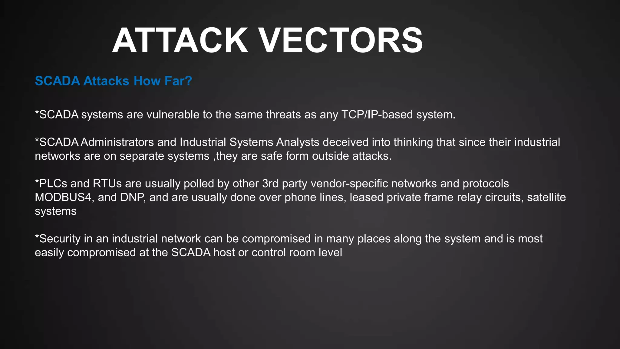 ATTACK VECTORS
*SCADA systems are vulnerable to the same threats as any TCP/IP-based system.
*SCADA Administrators and Industrial Systems Analysts deceived into thinking that since their industrial
networks are on separate systems ,they are safe form outside attacks.
*PLCs and RTUs are usually polled by other 3rd party vendor-specific networks and protocols
MODBUS4, and DNP, and are usually done over phone lines, leased private frame relay circuits, satellite
systems
*Security in an industrial network can be compromised in many places along the system and is most
easily compromised at the SCADA host or control room level
SCADA Attacks How Far?
 