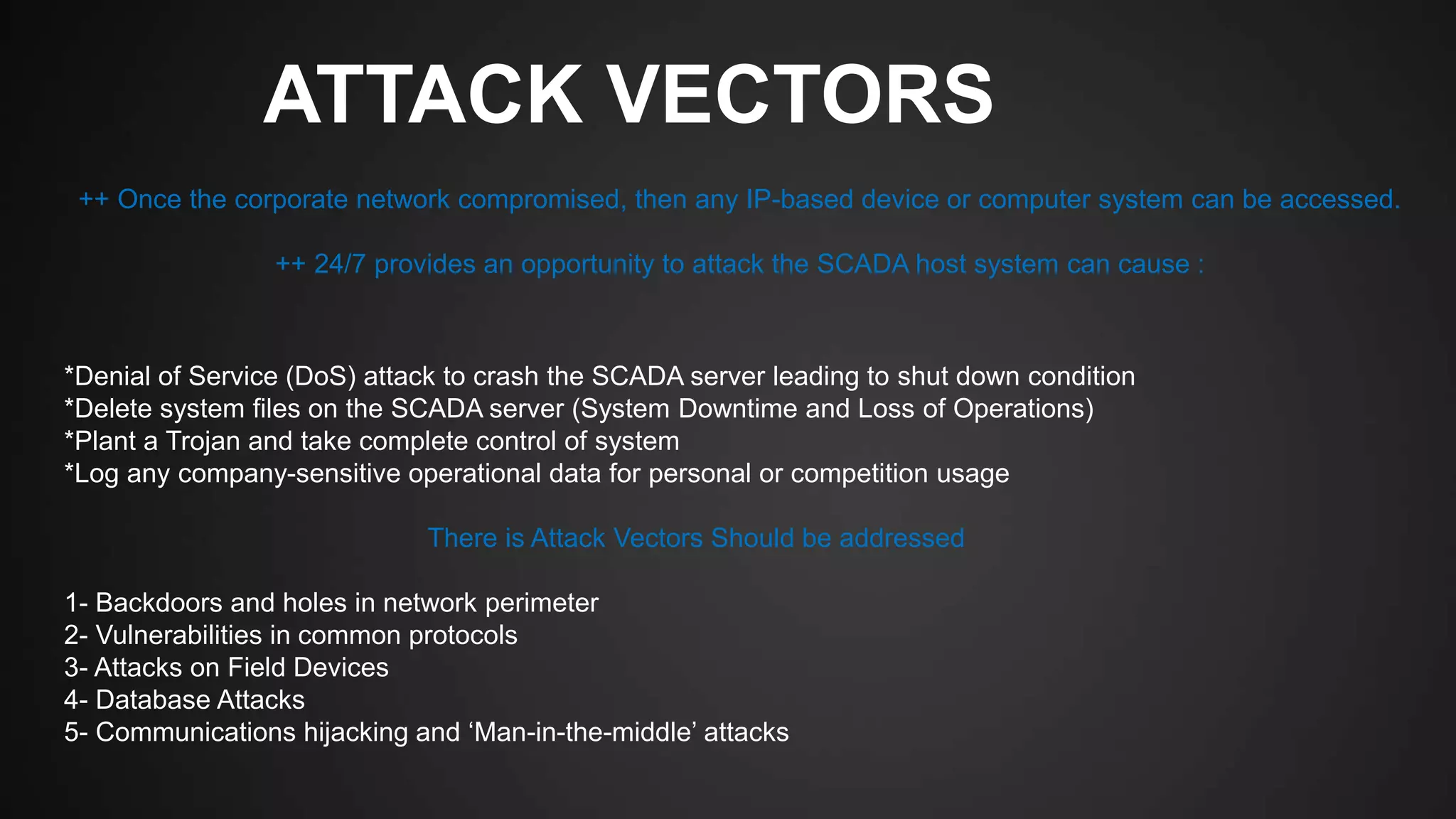ATTACK VECTORS
*Denial of Service (DoS) attack to crash the SCADA server leading to shut down condition
*Delete system files on the SCADA server (System Downtime and Loss of Operations)
*Plant a Trojan and take complete control of system
*Log any company-sensitive operational data for personal or competition usage
There is Attack Vectors Should be addressed
1- Backdoors and holes in network perimeter
2- Vulnerabilities in common protocols
3- Attacks on Field Devices
4- Database Attacks
5- Communications hijacking and ‘Man-in-the-middle’ attacks
++ Once the corporate network compromised, then any IP-based device or computer system can be accessed.
++ 24/7 provides an opportunity to attack the SCADA host system can cause :
 