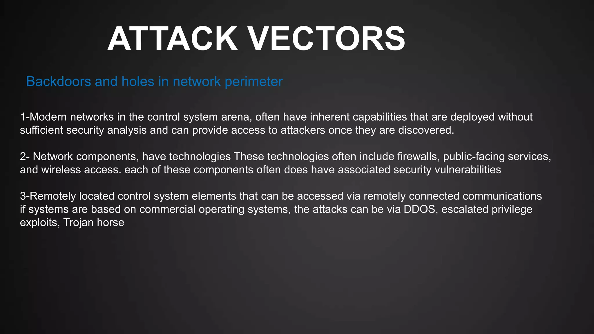 ATTACK VECTORS
1-Modern networks in the control system arena, often have inherent capabilities that are deployed without
sufficient security analysis and can provide access to attackers once they are discovered.
2- Network components, have technologies These technologies often include firewalls, public-facing services,
and wireless access. each of these components often does have associated security vulnerabilities
3-Remotely located control system elements that can be accessed via remotely connected communications
if systems are based on commercial operating systems, the attacks can be via DDOS, escalated privilege
exploits, Trojan horse
Backdoors and holes in network perimeter
 