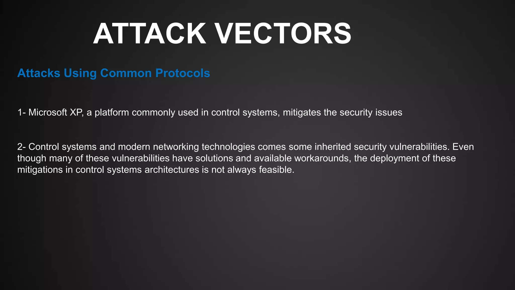 ATTACK VECTORS
1- Microsoft XP, a platform commonly used in control systems, mitigates the security issues
2- Control systems and modern networking technologies comes some inherited security vulnerabilities. Even
though many of these vulnerabilities have solutions and available workarounds, the deployment of these
mitigations in control systems architectures is not always feasible.
Attacks Using Common Protocols
 