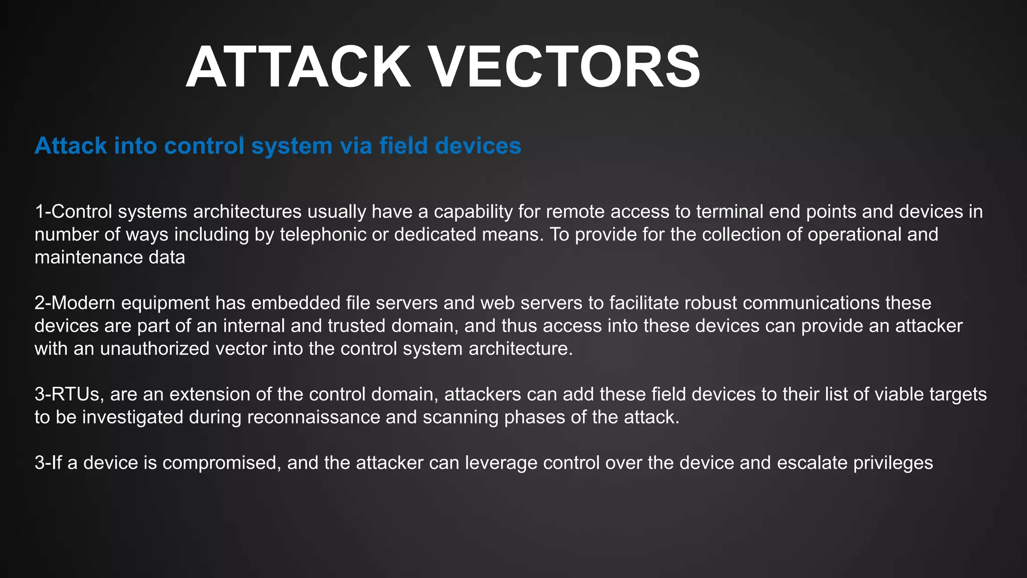 ATTACK VECTORS
1-Control systems architectures usually have a capability for remote access to terminal end points and devices in
number of ways including by telephonic or dedicated means. To provide for the collection of operational and
maintenance data
2-Modern equipment has embedded file servers and web servers to facilitate robust communications these
devices are part of an internal and trusted domain, and thus access into these devices can provide an attacker
with an unauthorized vector into the control system architecture.
3-RTUs, are an extension of the control domain, attackers can add these field devices to their list of viable targets
to be investigated during reconnaissance and scanning phases of the attack.
3-If a device is compromised, and the attacker can leverage control over the device and escalate privileges
Attack into control system via field devices
 