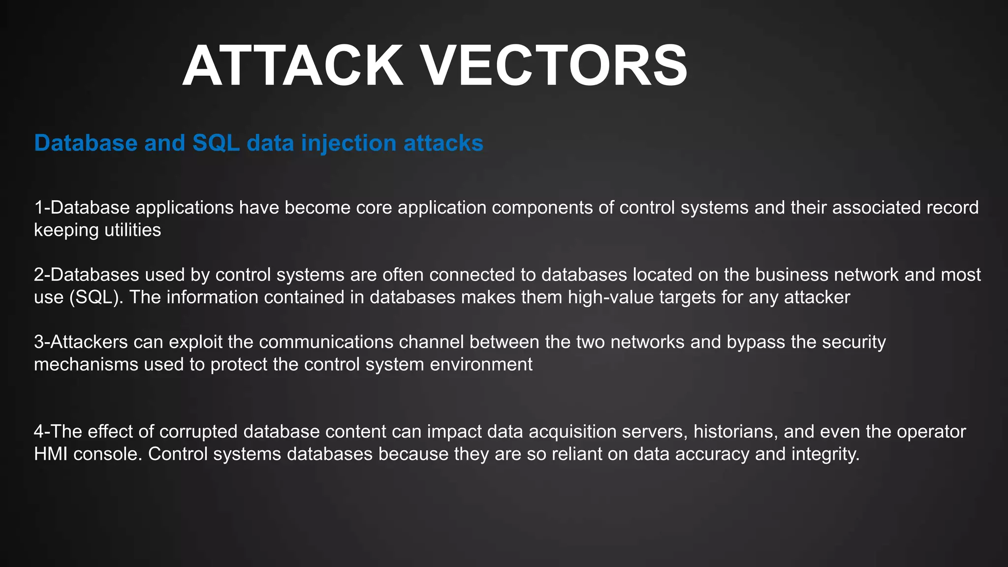 ATTACK VECTORS
1-Database applications have become core application components of control systems and their associated record
keeping utilities
2-Databases used by control systems are often connected to databases located on the business network and most
use (SQL). The information contained in databases makes them high-value targets for any attacker
3-Attackers can exploit the communications channel between the two networks and bypass the security
mechanisms used to protect the control system environment
4-The effect of corrupted database content can impact data acquisition servers, historians, and even the operator
HMI console. Control systems databases because they are so reliant on data accuracy and integrity.
Database and SQL data injection attacks
 