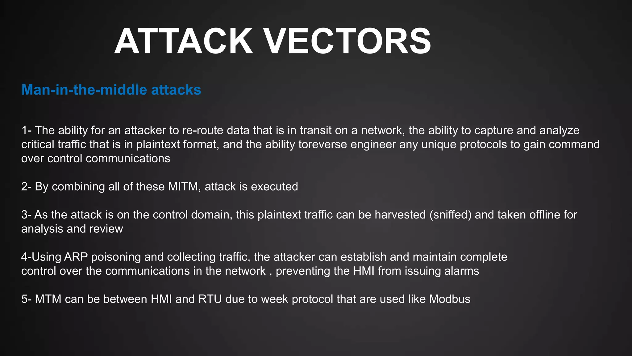 ATTACK VECTORS
1- The ability for an attacker to re-route data that is in transit on a network, the ability to capture and analyze
critical traffic that is in plaintext format, and the ability toreverse engineer any unique protocols to gain command
over control communications
2- By combining all of these MITM, attack is executed
3- As the attack is on the control domain, this plaintext traffic can be harvested (sniffed) and taken offline for
analysis and review
4-Using ARP poisoning and collecting traffic, the attacker can establish and maintain complete
control over the communications in the network , preventing the HMI from issuing alarms
5- MTM can be between HMI and RTU due to week protocol that are used like Modbus
Man-in-the-middle attacks
 