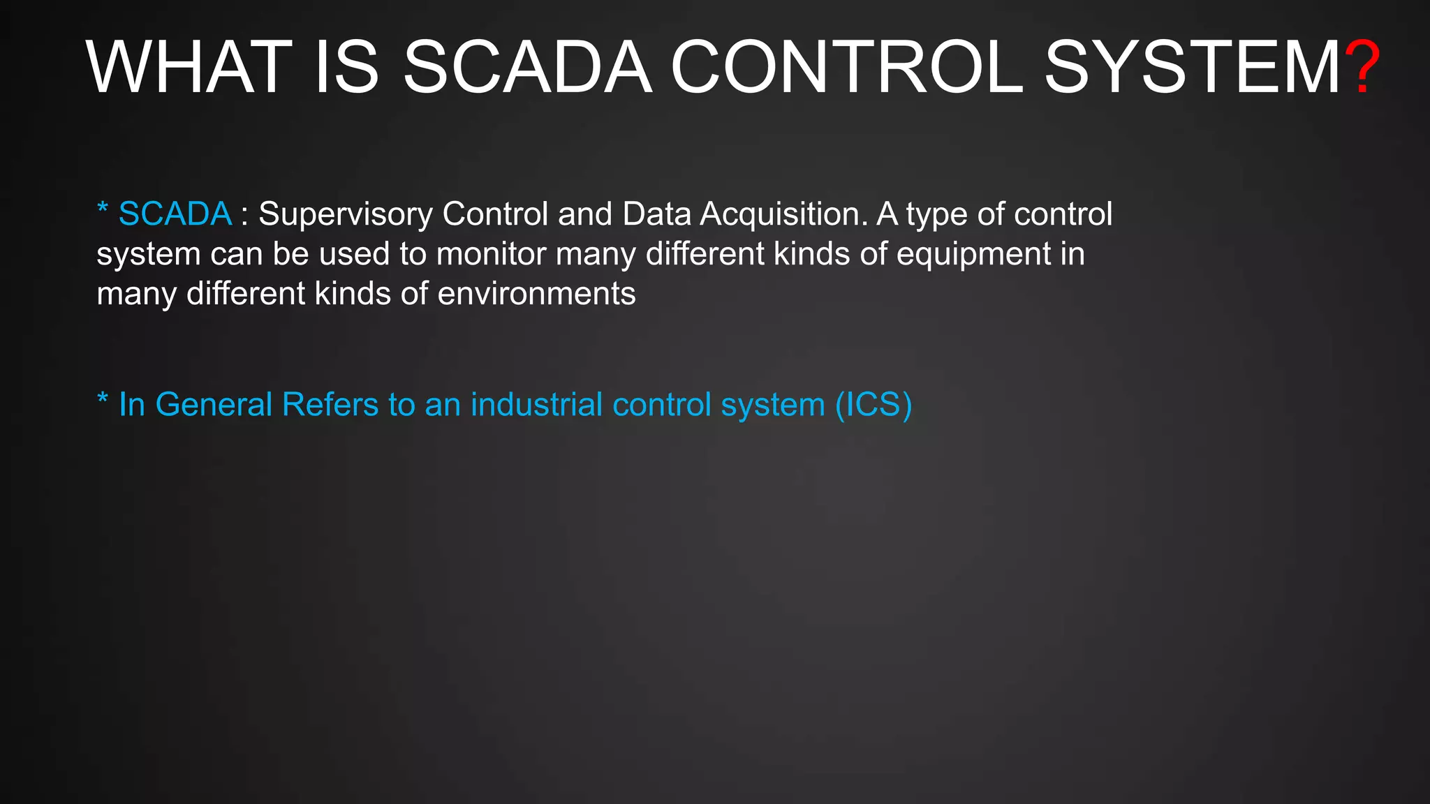 WHAT IS SCADA CONTROL SYSTEM?
* SCADA : Supervisory Control and Data Acquisition. A type of control
system can be used to monitor many different kinds of equipment in
many different kinds of environments
* In General Refers to an industrial control system (ICS)
 