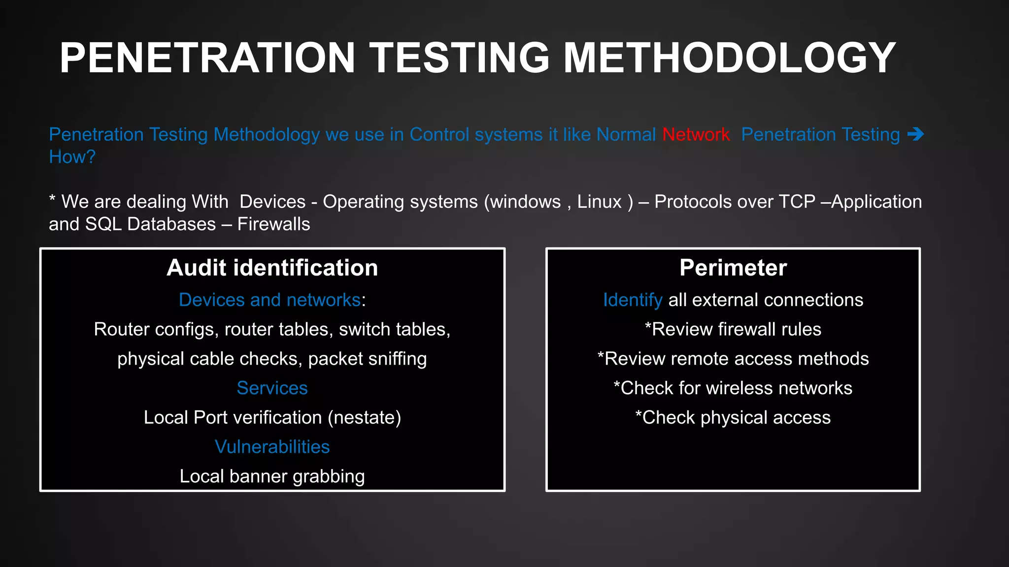 PENETRATION TESTING METHODOLOGY
Penetration Testing Methodology we use in Control systems it like Normal Network Penetration Testing 
How?
* We are dealing With Devices - Operating systems (windows , Linux ) – Protocols over TCP –Application
and SQL Databases – Firewalls
Audit identification
Devices and networks:
Router configs, router tables, switch tables,
physical cable checks, packet sniffing
Services
Local Port verification (nestate)
Vulnerabilities
Local banner grabbing
Perimeter
Identify all external connections
*Review firewall rules
*Review remote access methods
*Check for wireless networks
*Check physical access
 