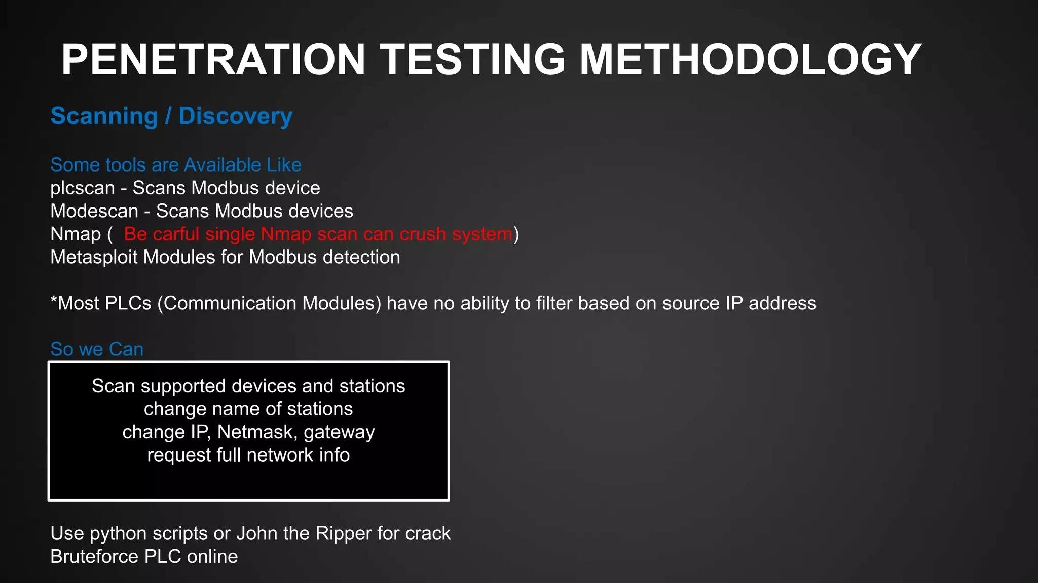 PENETRATION TESTING METHODOLOGY
Scanning / Discovery
Some tools are Available Like
plcscan - Scans Modbus device
Modescan - Scans Modbus devices
Nmap ( Be carful single Nmap scan can crush system)
Metasploit Modules for Modbus detection
*Most PLCs (Communication Modules) have no ability to filter based on source IP address
So we Can
Use python scripts or John the Ripper for crack
Bruteforce PLC online
Scan supported devices and stations
change name of stations
change IP, Netmask, gateway
request full network info
 