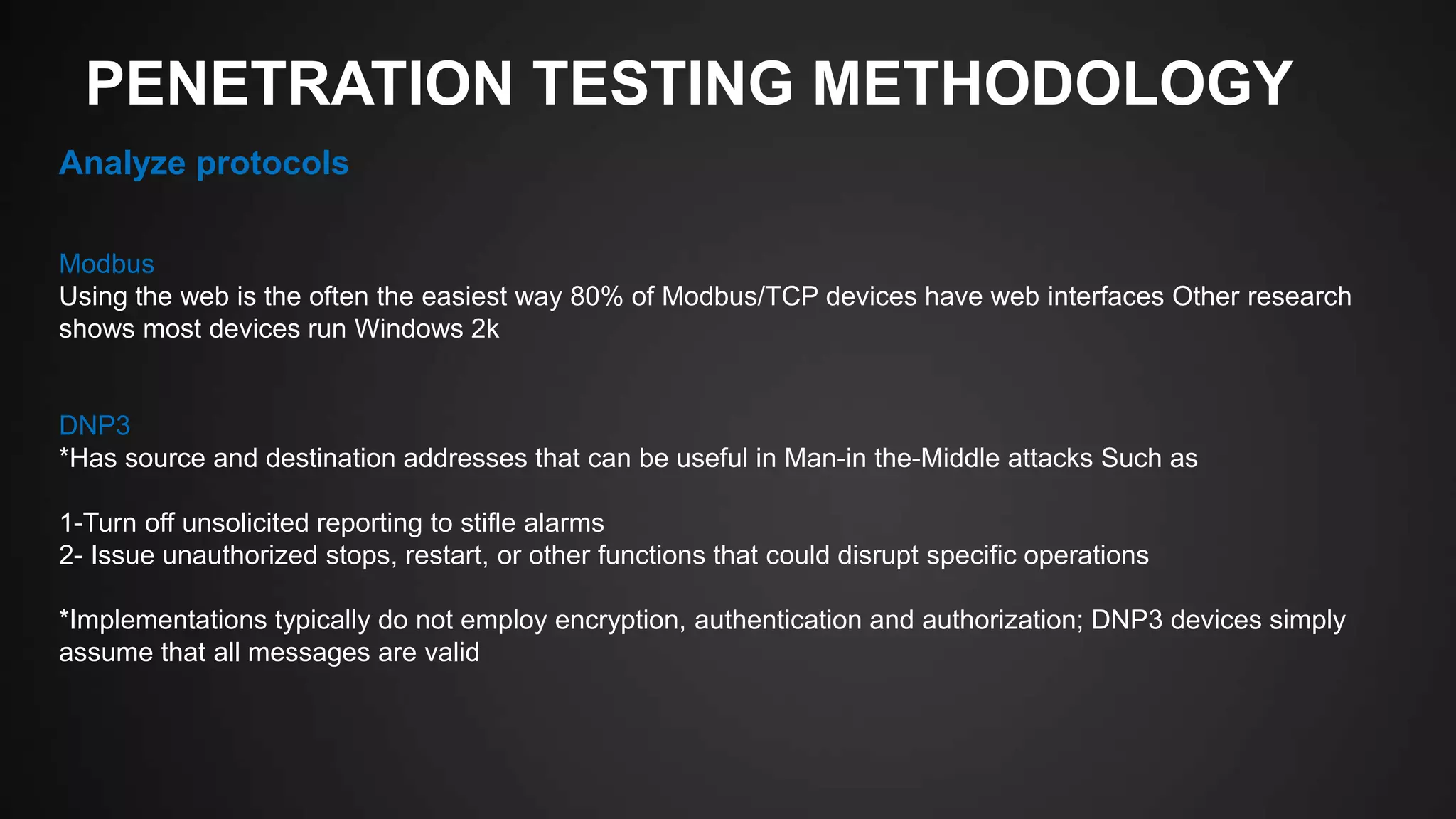 PENETRATION TESTING METHODOLOGY
Analyze protocols
Modbus
Using the web is the often the easiest way 80% of Modbus/TCP devices have web interfaces Other research
shows most devices run Windows 2k
DNP3
*Has source and destination addresses that can be useful in Man-in the-Middle attacks Such as
1-Turn off unsolicited reporting to stifle alarms
2- Issue unauthorized stops, restart, or other functions that could disrupt specific operations
*Implementations typically do not employ encryption, authentication and authorization; DNP3 devices simply
assume that all messages are valid
 