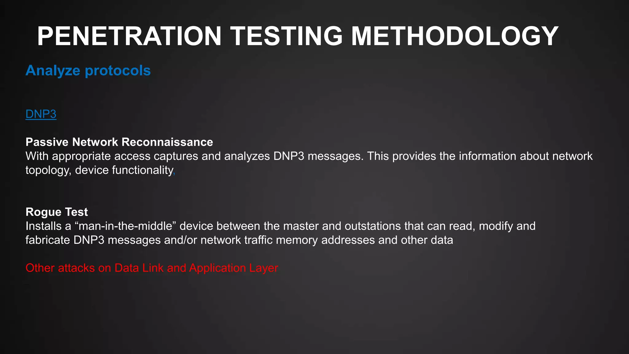 PENETRATION TESTING METHODOLOGY
Analyze protocols
DNP3
Passive Network Reconnaissance
With appropriate access captures and analyzes DNP3 messages. This provides the information about network
topology, device functionality,
Rogue Test
Installs a “man-in-the-middle” device between the master and outstations that can read, modify and
fabricate DNP3 messages and/or network traffic memory addresses and other data
Other attacks on Data Link and Application Layer
 