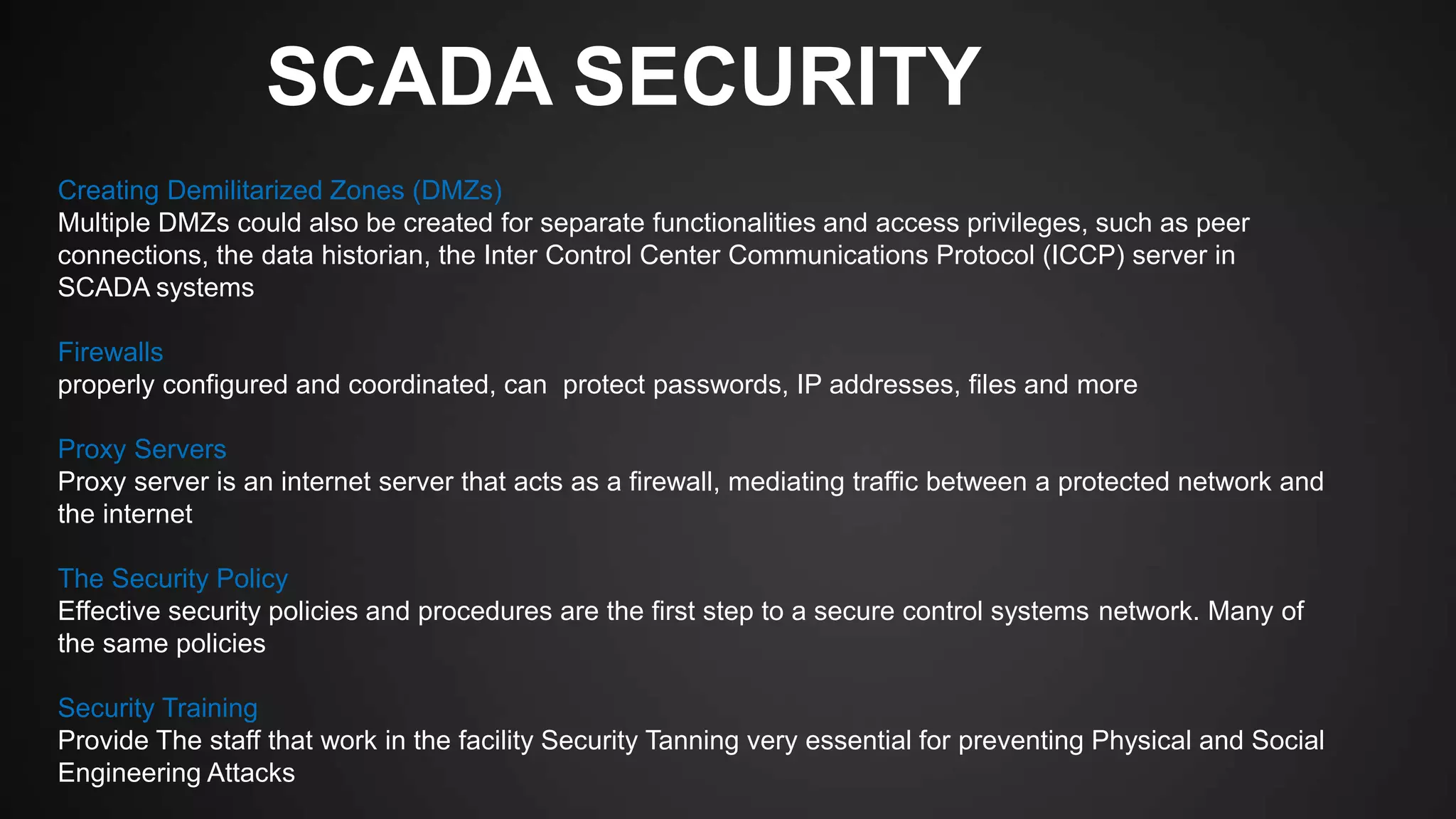 SCADA SECURITY
Creating Demilitarized Zones (DMZs)
Multiple DMZs could also be created for separate functionalities and access privileges, such as peer
connections, the data historian, the Inter Control Center Communications Protocol (ICCP) server in
SCADA systems
Firewalls
properly configured and coordinated, can protect passwords, IP addresses, files and more
Proxy Servers
Proxy server is an internet server that acts as a firewall, mediating traffic between a protected network and
the internet
The Security Policy
Effective security policies and procedures are the first step to a secure control systems network. Many of
the same policies
Security Training
Provide The staff that work in the facility Security Tanning very essential for preventing Physical and Social
Engineering Attacks
 