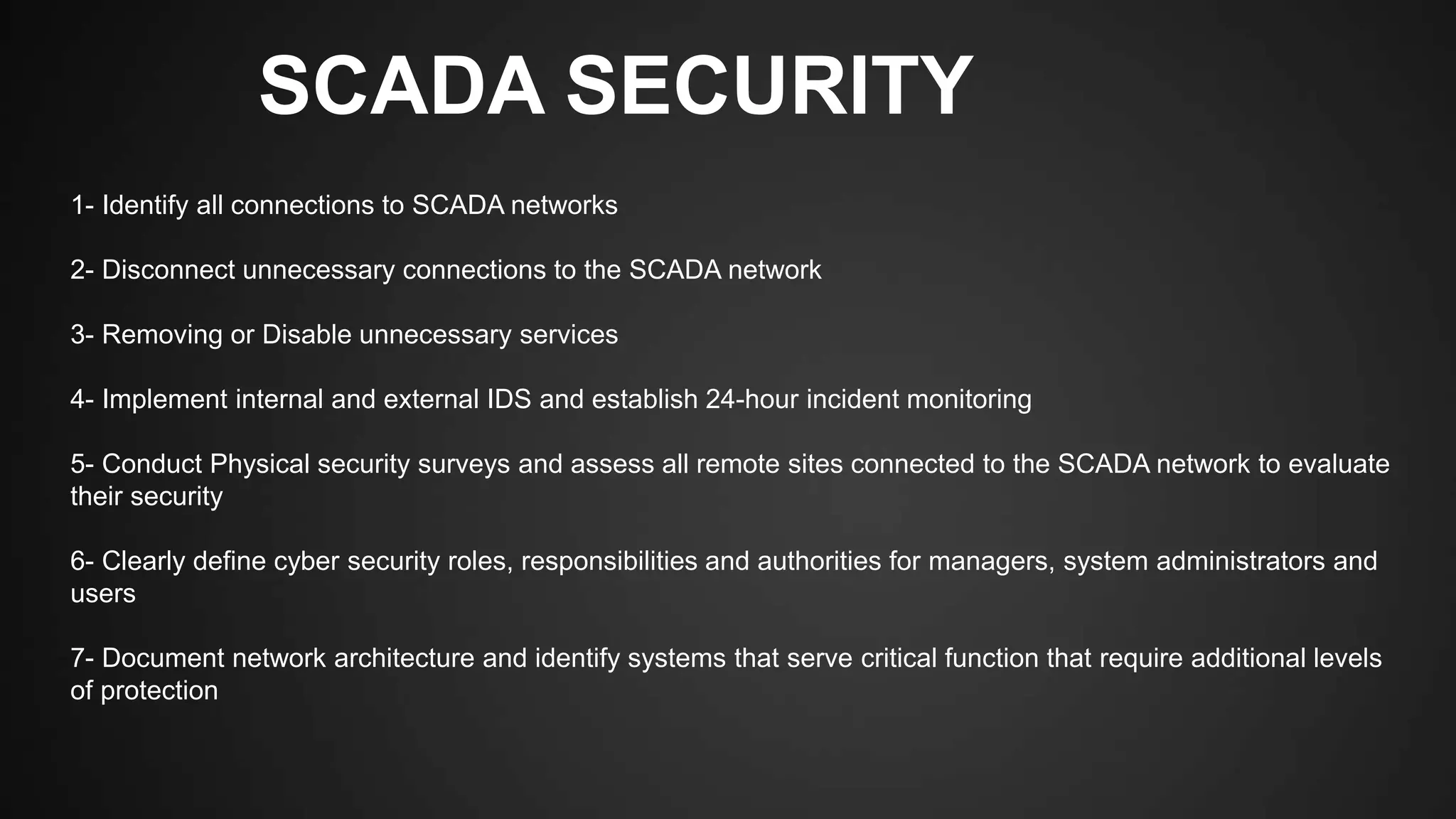 SCADA SECURITY
1- Identify all connections to SCADA networks
2- Disconnect unnecessary connections to the SCADA network
3- Removing or Disable unnecessary services
4- Implement internal and external IDS and establish 24-hour incident monitoring
5- Conduct Physical security surveys and assess all remote sites connected to the SCADA network to evaluate
their security
6- Clearly define cyber security roles, responsibilities and authorities for managers, system administrators and
users
7- Document network architecture and identify systems that serve critical function that require additional levels
of protection
 