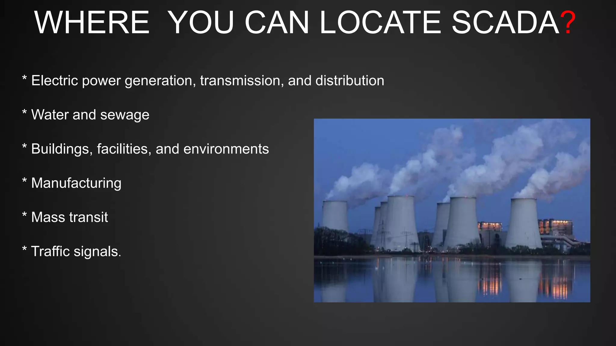 WHERE YOU CAN LOCATE SCADA?
* Electric power generation, transmission, and distribution
* Water and sewage
* Buildings, facilities, and environments
* Manufacturing
* Mass transit
* Traffic signals.
 