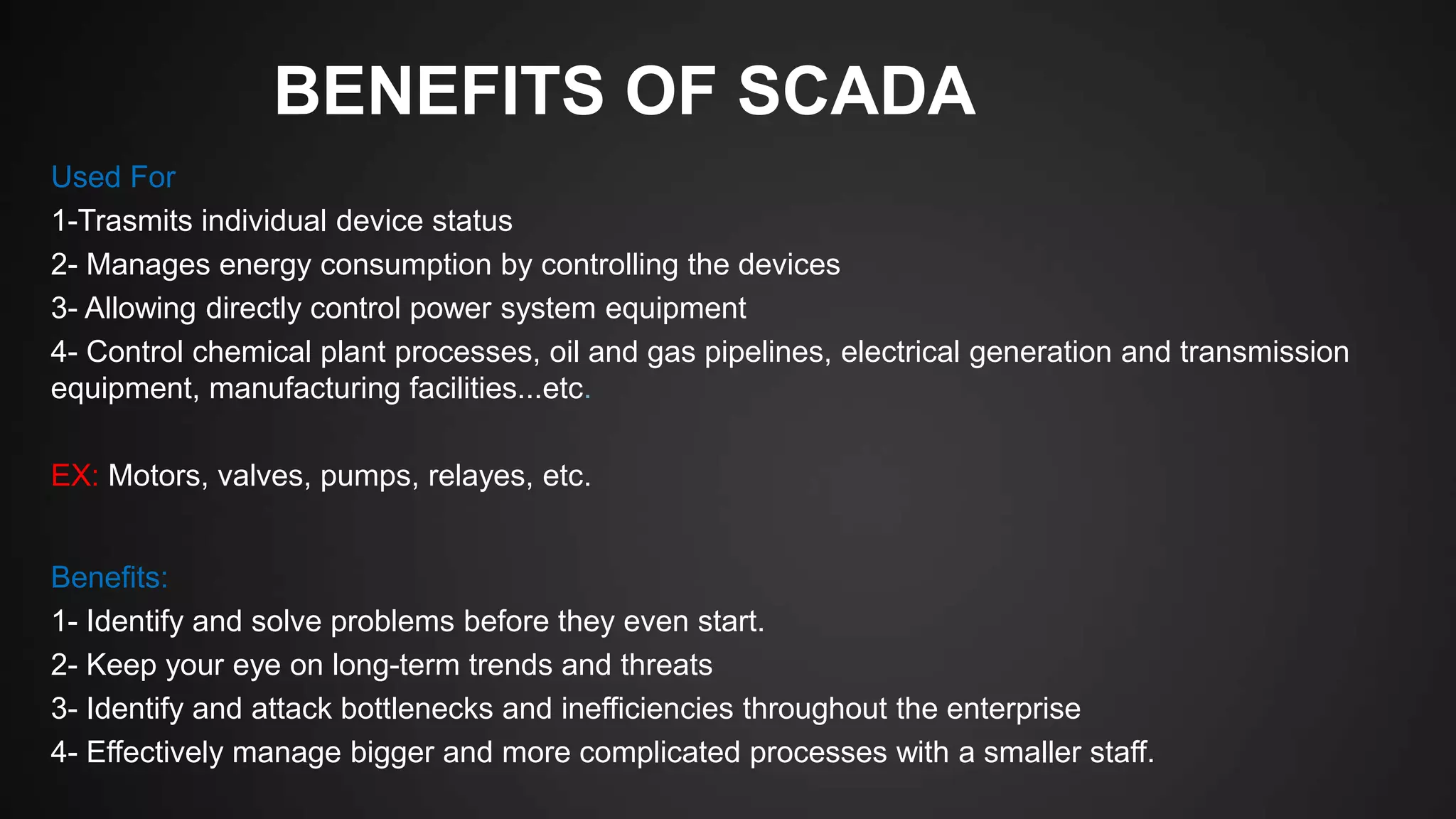 BENEFITS OF SCADA
Used For
1-Trasmits individual device status
2- Manages energy consumption by controlling the devices
3- Allowing directly control power system equipment
4- Control chemical plant processes, oil and gas pipelines, electrical generation and transmission
equipment, manufacturing facilities...etc.
EX: Motors, valves, pumps, relayes, etc.
Benefits:
1- Identify and solve problems before they even start.
2- Keep your eye on long-term trends and threats
3- Identify and attack bottlenecks and inefficiencies throughout the enterprise
4- Effectively manage bigger and more complicated processes with a smaller staff.
 