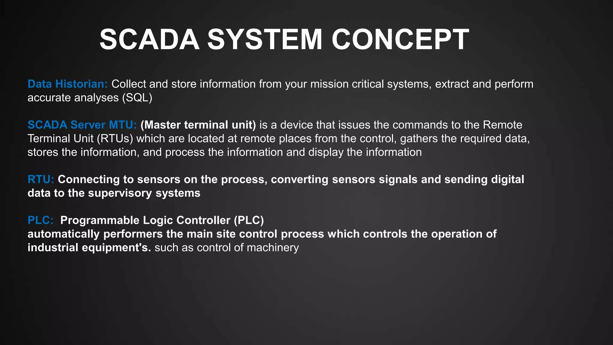 SCADA SYSTEM CONCEPT
Data Historian: Collect and store information from your mission critical systems, extract and perform
accurate analyses (SQL)
SCADA Server MTU: (Master terminal unit) is a device that issues the commands to the Remote
Terminal Unit (RTUs) which are located at remote places from the control, gathers the required data,
stores the information, and process the information and display the information
RTU: Connecting to sensors on the process, converting sensors signals and sending digital
data to the supervisory systems
PLC: Programmable Logic Controller (PLC)
automatically performers the main site control process which controls the operation of
industrial equipment's. such as control of machinery
 